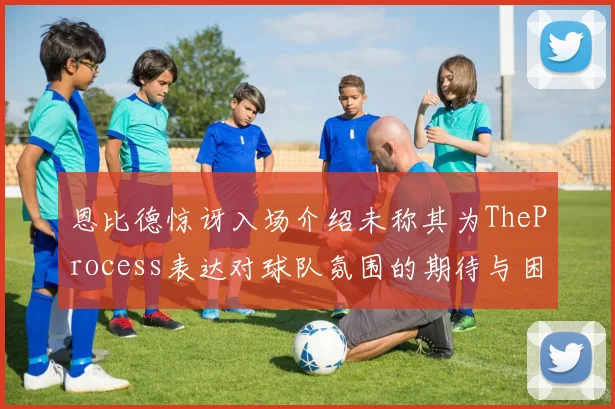 恩比德惊讶入场介绍未称其为TheProcess表达对球队氛围的期待与困惑