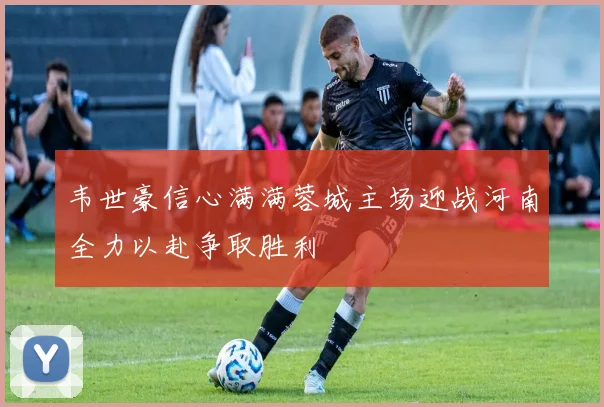 韦世豪信心满满蓉城主场迎战河南全力以赴争取胜利