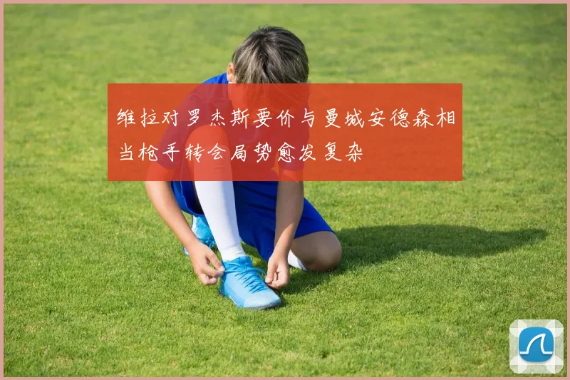 维拉对罗杰斯要价与曼城安德森相当枪手转会局势愈发复杂