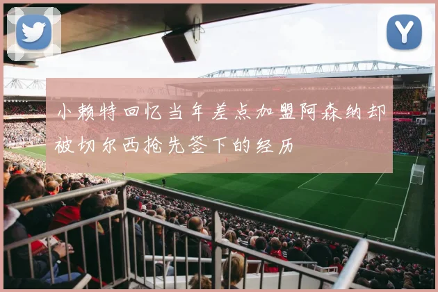 小赖特回忆当年差点加盟阿森纳却被切尔西抢先签下的经历