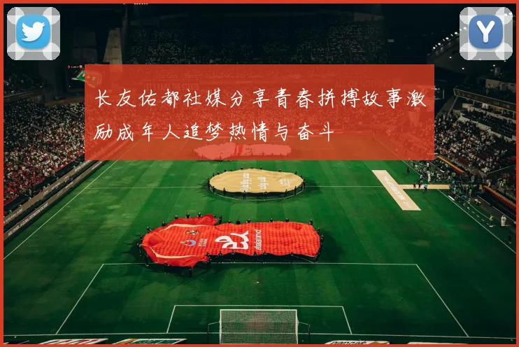 长友佑都社媒分享青春拼搏故事激励成年人追梦热情与奋斗