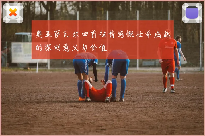 奥亚萨瓦尔回首往昔感慨壮举成就的深刻意义与价值