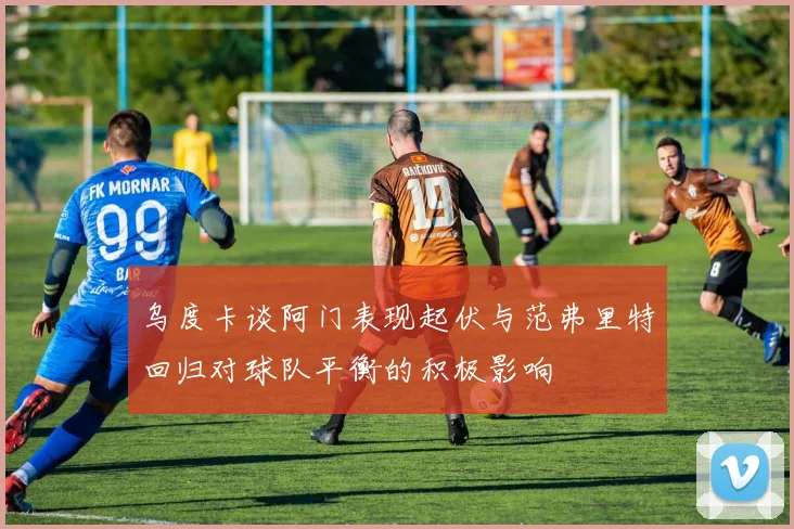 乌度卡谈阿门表现起伏与范弗里特回归对球队平衡的积极影响