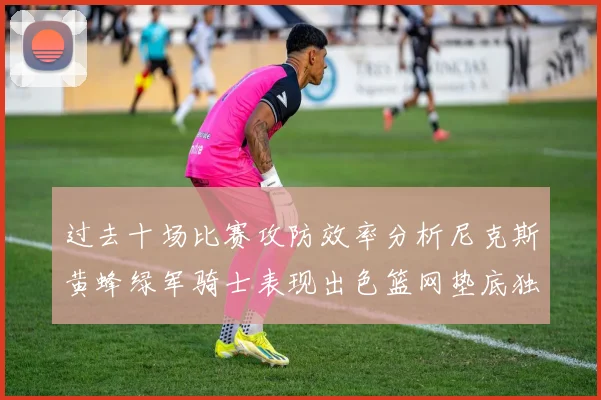 过去十场比赛攻防效率分析尼克斯黄蜂绿军骑士表现出色篮网垫底独占鳌头