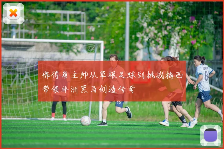 佛得角主帅从草根足球到挑战梅西带领非洲黑马创造传奇