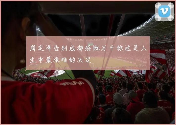 周定洋告别成都感慨万千称这是人生中最艰难的决定