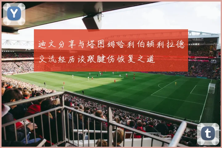 迪文分享与塔图姆哈利伯顿利拉德交流经历谈跟腱伤恢复之道