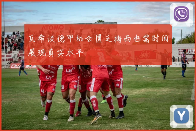 瓦希谈德甲机会匮乏梅西也需时间展现真实水平