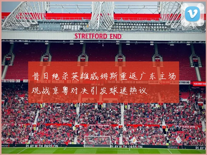 昔日绝杀英雄威姆斯重返广东主场观战京粤对决引发球迷热议