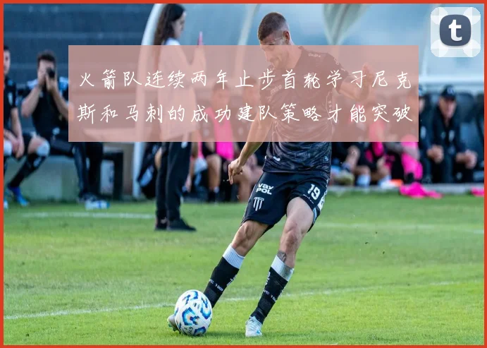 火箭队连续两年止步首轮学习尼克斯和马刺的成功建队策略才能突破瓶颈