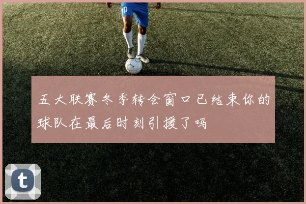 五大联赛冬季转会窗口已结束你的球队在最后时刻引援了吗