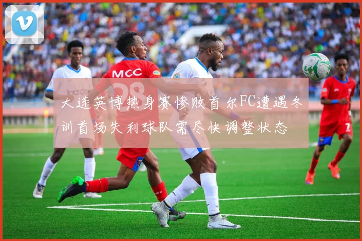大连英博热身赛惨败首尔FC遭遇冬训首场失利球队需尽快调整状态