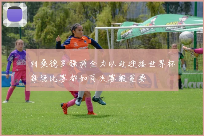利桑德罗强调全力以赴迎接世界杯每场比赛都如同决赛般重要