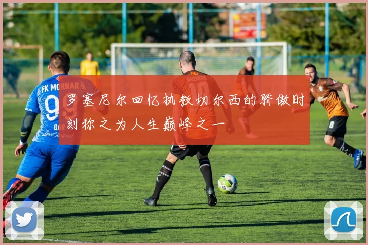 罗塞尼尔回忆执教切尔西的骄傲时刻称之为人生巅峰之一