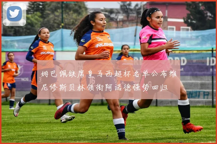 姆巴佩缺席皇马西超杯名单公布维尼修斯贝林领衔阿诺德强势回归